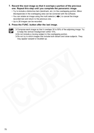 Page 70
70
7. Record the next image so that it overlaps a portion of the previous one. Repeat this step until you complete the panoramic image.
• Try to include a distinctive item (landmark, etc.) in the overlapping portion. Minor 
discrepancies in the overlapping area can be corrected with the software.
• You can retake an image using the multi selector ( ) to cancel the image  recorded last and return to the previous one.
• Up to 26 images can be recorded.
8. Press the FUNC. button after the last image....