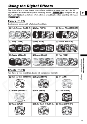 Page 71
71
Advanced Features
Changing the FUNC. Settings
E
Using the Digital Effects
The digital effects include faders, video effects, multi-image screen and card mix. All 
digital effects are available only when recording movies ( ), except for the   
[BLK & WHT] (Black and White) effect, which is available also when recording still images 
(). 
Faders ( 72)
Begin or end scenes with a fade to or from black.
Effects ( 73)
Add flavor to your recordings. Sound will be recorded normally.Fade Trigger (FADE-T) Wipe...