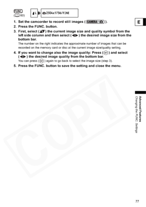 Page 77
77
Advanced Features
Changing the FUNC. Settings
E1. Set the camcorder to record still images ( ).
2. Press the FUNC. button.
3. First, select ( ) the current image size and quality symbol from the left side column and then select ( ) the desired image size from the 
bottom bar.
The number on the right indicates the approximate number of images that can be 
recorded on the memory card or disc at the current image size/quality setting.
4. If you want to change also the image quality: Press ( ) and select...