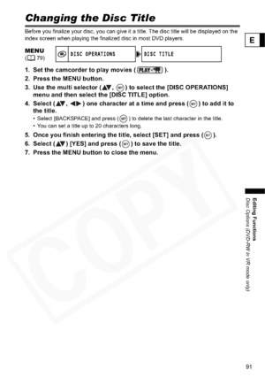 Page 91
91
Editing Functions
Disc Options (DVD-RW in VR mode only)
E
Changing the Disc Title
Before you finalize your disc, you can give it a title. The disc title will be displayed on the 
index screen when playing the finalized disc in most DVD players.
1. Set the camcorder to play movies ( ).
2. Press the MENU button.
3. Use the multi selector ( ,  ) to select the [DISC OPERATIONS] menu and then select the [DISC TITLE] option.
4. Select ( ,  ) one character at a time and press ( ) to add it to  the title.
•...