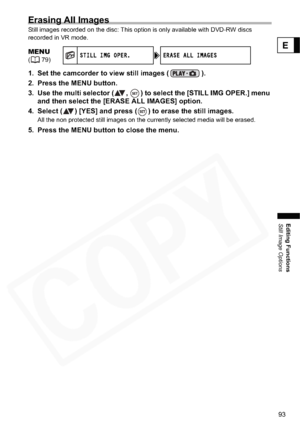 Page 93
93
Editing Functions
Still Image Options
E
Erasing All Images
Still images recorded on the disc: This option is only available with DVD-RW discs 
recorded in VR mode.
1. Set the camcorder to view still images ( ).
2. Press the MENU button.
3. Use the multi selector ( ,  ) to select the [STILL IMG OPER.] menu and then select the [ERASE  ALL IMAGES] option.
4. Select ( ) [YES] and press ( ) to erase the still images.
All the non protected still images on the currently selected media will be erased.
5....