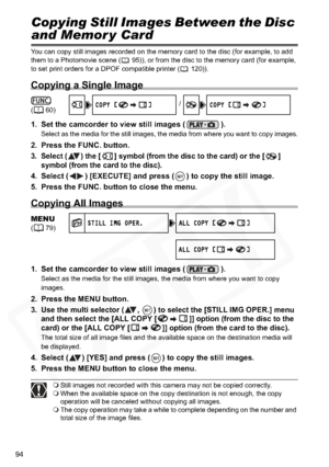 Page 94
94
Copying Still Images Between the Disc 
and Memor y Card
You can copy still images recorded on the memory card to the disc (for example, to add 
them to a Photomovie scene ( 95)), or from the disc to the memory card (for example, 
to set print orders for a DPOF compatible printer ( 120)).
Copying a Single Image
1. Set the camcorder to view still images ( ).
Select as the media for the still images, the media from where you want to copy images.
2. Press the FUNC. button.
3. Select ( ) the [ ] symbol...