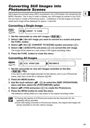 Page 95
95
Editing Functions
Still Image Options
E
Converting Still Images into 
Photomovie Scenes
Still images are recorded using JPEG compression, but a DVD player only recognizes the 
MPEG standard. That is why in order to display your still images as scenes in your DVD, 
first you have to create a Photomovie scene – a slideshow of all still images on the disc, 
where each image will be displayed for approx. 3 seconds.
Converting a Single Image
1. Set the camcorder to view still images ( ).
2. Select ( ) the...
