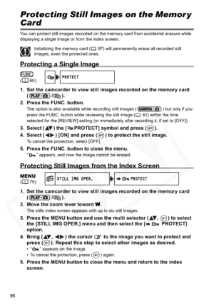 Page 96
96
Protecting Still Images on the Memor y 
Card
You can protect still images recorded on the memory card from accidental erasure while 
displaying a single image or from the index screen.
Initializing the memory card ( 97) will permanently erase all recorded still 
images, even the protected ones.
Protecting a Single Image
1. Set the camcorder to view still images recorded on the memory card (/).
2. Press the FUNC. button.
The option is also available while recording still images ( ) but only if you...