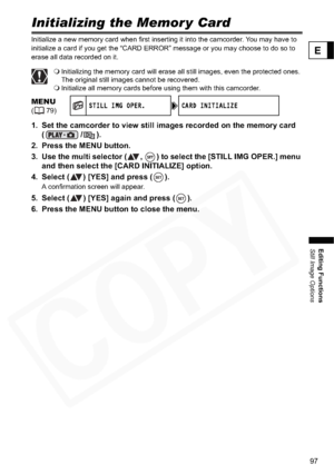 Page 97
97
Editing Functions
Still Image Options
E
Initializing the Memor y Card
Initialize a new memory card when first inserting it into the camcorder. You may have to 
initialize a card if you get the “CARD ERROR” message or you may choose to do so to 
erase all data recorded on it.
Initializing the memory card will erase all still images, even the protected ones. 
The original still images cannot be recovered.
 Initialize all memory cards before using them with this camcorder.
1. Set the camcorder to view...