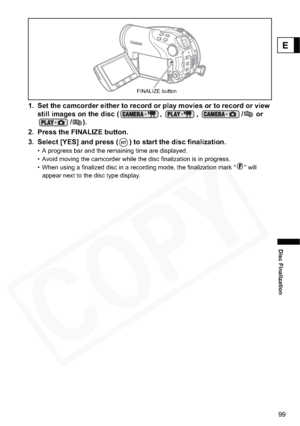 Page 99
99
Disc Finalization
E
1. Set the camcorder either to record or play movies or to record or view still images on the disc ( ,  ,  /  or  /).
2. Press the FINALIZE button.
3. Select [YES] and press ( ) to start the disc finalization.
• A progress bar and the remaining time are displayed. 
• Avoid moving the camcorder while the disc finalization is in progress.
• When using a finalized disc in a recording mode, the finalization mark “ ” will  appear next to the disc type display.
FINALIZE button  