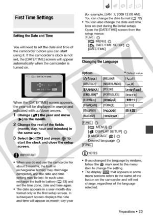 Page 23
Preparations • 23
Firs t Time Set tings
Setting the Date and Time
You will need to set the date and time of 
the camcorder before you can start 
using it. If the camcorder's clock is not 
set, the [DATE/TIME] screen will appear 
automatically when the camcorder is 
turned on.
When the [DATE/TIME] screen appears, 
the year will be displayed in orange and 
indicated with up/down arrows.
1Change ( ) the year and move 
( ) to the month. 
2Change the rest of the fields 
(month, day, hour and minutes) in...