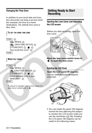 Page 24
24 • Preparations
Changing the Time Zone
In addition to your local date and time, 
the camcorder can keep a second clock 
(for example, the time at a travel 
destination). The default time zone is 
New York. 
[  MENU] 
[  DATE/TIME SETUP] 
[T.ZONE/DST] 
  
Your local time zone* 
 
[  MENU] 
[ DATE/TIME SETUP] 
[T.ZONE/DST]    
Local date and time in your 
destination* 
 
*  To adjust for daylight saving time, select the  area name marked with a  .
Getting Ready to Start Recording
Opening the Lens Cover...