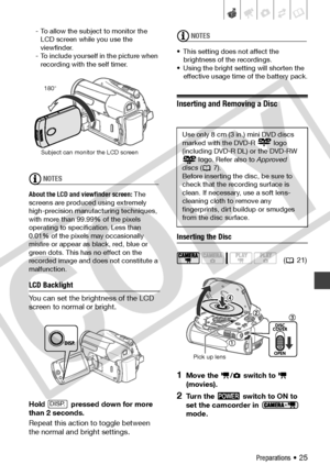 Page 25
Preparations • 25
- To allow the subject to monitor the LCD screen while you use the 
viewfinder.
- To include yourself in the picture when  recording with the self timer.
NOTES
About the LCD and viewfinder screen:  The 
screens are produced using extremely 
high-precision manufacturing techniques, 
with more than 99.99% of the pixels 
operating to specification. Less than 
0.01% of the pixels may occasionally 
misfire or appear as black, red, blue or 
green dots. This has no effect on the 
recorded...