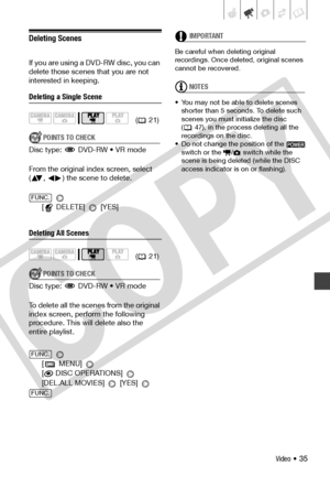 Page 35
Video • 35
Deleting Scenes
If you are using a DVD-RW disc, you can 
delete those scenes that you are not 
interested in keeping.
Deleting a Single Scene
POINTS TO CHECK
Disc type:   DVD-RW • VR mode
From the original index screen, select 
( ,  ) the scene to delete.
 
[ DELETE] 
 [YES]
Deleting All Scenes
POINTS TO CHECK
Disc type:   DVD-RW • VR mode
To delete all the scenes from the original 
index screen, perform the following 
procedure. This will delete also the 
entire playlist.
 
[  MENU]
 
[ DISC...