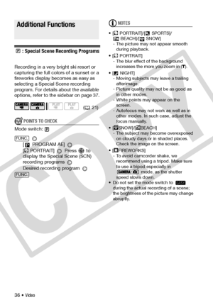 Page 36
36 • Video
Addition al Fu nction s
: Special Scene Recording Programs
Recording in a very bright ski resort or 
capturing the full colors of a sunset or a 
fireworks display becomes as easy as 
selecting a Special Scene recording 
program. For details about the available 
options, refer to the sidebar on page 37.
POINTS TO CHECK
Mode switch:
 
[  PROGRAM AE] 
[ PORTRAIT]  Press  to 
display the Special Scene (SCN) 
recording programs 
Desired recording program 
NOTES
• [ PORTRAIT]/[  SPORTS]/ [ BEACH]/[...