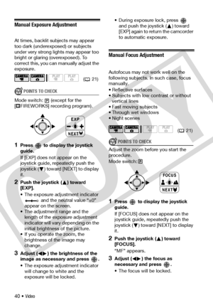 Page 40
40 • Video
Manual Exposure Adjustment
At times, backlit subjects may appear 
too dark (underexposed) or subjects 
under very strong lights may appear too 
bright or glaring (overexposed). To 
correct this, you can manually adjust the 
exposure.
POINTS TO CHECK
Mode switch: (except for the 
[ FIREWORKS] recording program).
1Press   to display the joystick 
guide.
If [EXP] does not appear on the 
joystick guide, repeatedly push the 
joystick ( ) toward [NEXT] to display 
it.
2Push the joystick ( ) toward...