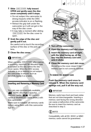 Page 27
Preparations • 27
1Slide  fully toward 
OPEN and gently open the disc 
cover completely until it stops.
• Do not subject the camcorder to  strong impacts while the DISC 
access indicator is on or flashing.
• Retract the grip belt under the  camcorder so it will not get in the 
way of the disc cover.
• It may take a moment after sliding   for the disc cover to 
open.
2Grab the edge of the disc and 
gently pull it out. 
Be careful not to touch the recording 
surface of the disc or the pick up 
lens....