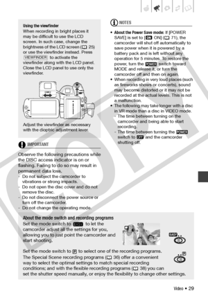 Page 29
Video • 29
IMPORTANT
Observe the following precautions while 
the DISC access indicator is on or 
flashing. Failing to do so may result in 
permanent data loss.
- Do not subject the camcorder to  vibrations or strong impacts.
- Do not open the disc cover and do not  remove the disc.
- Do not disconnect the power source or  turn off the camcorder.
- Do not change the operating mode.
NOTES
• About the Power Save mode:  If [POWER 
SAVE] is set to [  ON] ( 71), the 
camcorder will shut off automatically to...