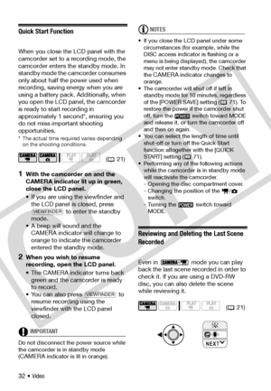 Page 32
32 • Video
Quick Start Function
When you close the LCD panel with the 
camcorder set to a recording mode, the 
camcorder enters the standby mode. In 
standby mode the camcorder consumes 
only about half the power used when 
recording, saving energy when you are 
using a battery pack. Additionally, when 
you open the LCD panel, the camcorder 
is ready to start recording in 
approximately 1 second*, ensuring you 
do not miss important shooting 
opportunities.
* The actual time required varies depending on...