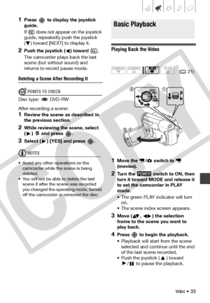 Page 33
Video • 33
1Press   to display the joystick 
guide.
If   does not appear on the joystick 
guide, repeatedly push the joystick 
( ) toward [NEXT] to display it.
2Push the joystick ( ) toward  .
The camcorder plays back the last 
scene (but without sound) and 
returns to record pause mode.
Deleting a Scene After Recording It
POINTS TO CHECK
Disc type:  DVD-RW
After recording a scene:
1Review the scene as described in 
the previous section.
2While reviewing the scene, select 
( )   and press  .
3Select ( )...