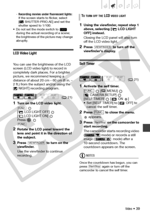 Page 39
Video • 39
-Recording movies under fluorescent lights: 
If the screen starts to flicker, select 
[ SHUTTER-PRIO.AE] and set the 
shutter speed to 1/100.
• Do not set the mode switch to    during the actual recording of a scene; 
the brightness of the picture may change 
abruptly.
LCD Video Light
You can use the brightness of the LCD 
screen (LCD video light) to record in 
completely dark places. For a brighter 
picture, we recommend keeping a 
distance of about 20 cm – 60 cm (8 in. – 
2 ft.) from the...