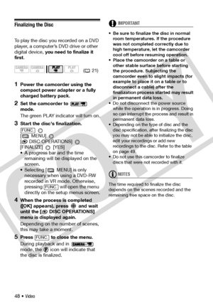 Page 48
48 • Video
Finalizing the Disc
To play the disc you recorded on a DVD 
player, a computer’s DVD drive or other 
digital device, you need to finalize it 
first.
1Power the camcorder using the 
compact power adapter or a fully 
charged battery pack.
2Set the camcorder to   
mode.
The green PLAY indicator will turn on.
3Start the disc's finalization.
 
[ MENU] 
[
 DISC OPERATIONS] 
[FINALIZE]  [YES]
• A progress bar and the time  remaining will be displayed on the 
screen.
• Selecting [  MENU] is only...