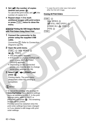 Page 62
62 • Photos
3 Set ( ) the number of copies 
desired and press  .
To cancel the print order, set ( ) the 
number of copies to 0.
4 Repeat steps 1-3 to mark  additional images with print orders 
or press   twice to close the 
menu. 
Printing the Still Images Marked 
with Print Orders Using Direct Print
1Connect the camcorder to the 
printer using the supplied USB 
cable.
Connection . Refer to  Connection 
Diagrams  ( 64).
2Open the print menu.
  [  MENU] 
[ PRINT]
• The print menu appears.
• If there are...