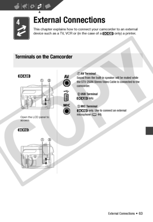 Page 63
External Connections • 63
External Connections
This chapter explains how to connect your camcorder to an external 
device such as a TV, VCR or (in the case of a   only) a printer.
Terminals on the Camcorder
Terminals on the Camcorder
AV Terminal
Sound from the built-in speaker will be muted while 
the STV-250N Stereo Video Cable is connected to the 
camcorder.
USB Terminal  only.
MIC Terminal  only. Use to connect an external 
microphone ( 44).
Open the LCD panel to 
access.
C
O
P
Y  