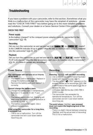 Page 73
Additional Information • 73
Tr o u b le ?
If you have a problem with your camcorder, refer to this section. Sometimes what you 
think is a malfunction of the camcorder may have the simplest of solutions - please 
read the “CHECK THIS FIRST” box before going on to the more detailed problems 
and solutions. Consult your dealer or a Canon Service Center if the problem persists.
CHECK THIS FIRST
Power Source
The camcorder will not turn on or it turns 
off by itself.
- The battery pack is exhausted. Replace...