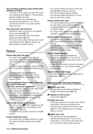 Page 74
74 • Additional Information
The recording suddenly stops shortly after 
starting recording.- The disc is dirty. Clean the disc with a soft lens-cleaning cloth (  81). If the problem 
persists replace the disc.
- The camcorder has exceeded its  operational temperature. Turn off the 
camcorder and let it cool down before 
resuming use.
The camcorder will not focus. - Autofocus does not work on the subject. Focus manually ( 40).
- Adjust the viewfinder with the dioptric  adjustment lever ( 29).
- The lens...