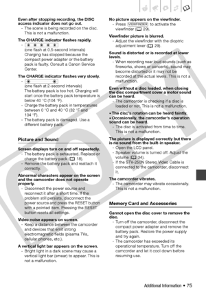 Page 75
Additional Information • 75
Even after stopping recording, the DISC 
access indicator does not go out.- The scene is being recorded on the disc. This is not a malfunction.
The CHARGE indicator flashes rapidly. - (one flash at 0.5-second intervals) 
Charging has stopped because the 
compact power adapter or the battery 
pack is faulty. Consult a Canon Service 
Center.
The CHARGE indicator flashes very slowly. - (one flash at 2-second intervals) 
The battery pack is too hot. Charging will 
start once the...