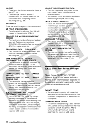 Page 78
78 • Additional Information
NO DISC- There is no disc in the camcorder. Insert a disc (  25).
- This message can also appear if  condensation has formed. Wait until the 
camcorder dries completely before 
resuming use (  84).
NO IMAGES
There are no still images on the memory card.  PRINT ORDER ERROR
- You attempted to set more than 998 still  images in the print order (  61).
REACHED THE MAXIMUM NUMBER OF 
SCENES - The maximum number of scenes has been reached. Delete some recordings 
(DVD-RW in VR...