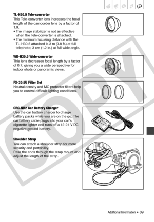 Page 89
Additional Information • 89
TL-H30.5 Tele-converter
This Tele-converter lens increases the focal 
length of the camcorder lens by a factor of 
1.9.
• The image stabilizer is not as effective when the Tele-converter is attached.
• The minimum focusing distance with the 
TL-H30.5 attached is 3 m (9.8 ft.) at full 
telephoto; 3 cm (1.2 in.) at full wide angle.
WD-H30.5 Wide-converter
This lens decreases focal length by a factor 
of 0.7, giving you a wide perspective for 
indoor shots or panoramic views....