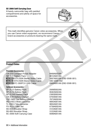 Page 90
90 • Additional Information
SC-2000 Soft Carrying Case
A handy camcorder bag with padded 
compartments and plenty of space for 
accessories.
Product Codes
Provided Accessories
CA-570 Compact Power Adapter 8468A002AA
NB-2LH Battery Pack 9612A001AA
STV-250N Stereo Video Cable 3067A001BA (D82-0590-001)
STV-250N Stereo Video Cable  D82-0590-002
IFC-300PCU USB Cable  6906A001AA (D82-0590-001) 
Optional Accessories
BP-2L13 Battery Pack 2069B002AA
BP-2L14 Battery Pack 9582A002AA
BP-2L24H Battery Pack...