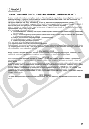 Page 97
97
CANON CONSUMER DIGITAL VIDEO EQUIPMENT LIMITED WARRANTY
The limited warranty set forth below is given by Canon Canada Inc. (“Canon Canada”) with respect to Canon Consumer Digital Video Equipment (the 
"Equipment") purchased in Canada. This limited warranty is only effective upon presentation of a bill of sale or other proof of  purchase for this 
Equipment to a Canon Service Facility when repairs are required.
The Equipment is warranted under normal, non-commercial, personal use, against...