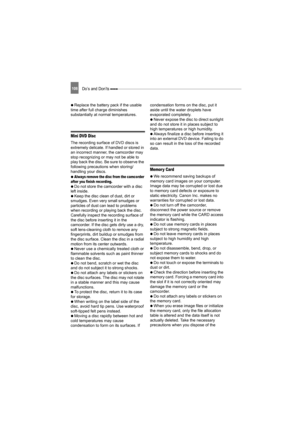 Page 108108Do’s and Don’ts 
   Replace the battery pack if the usable 
time after full charge diminishes 
substantially at normal temperatures.
Mini DVD Disc
The recording surface of DVD discs is 
extremely delicate. If handled or stored in 
an incorrect manner, the camcorder may 
stop recognizing or may not be able to 
play back the disc. Be sure to observe the 
following precautions when storing/
handling your discs.
   
Always remove the disc from the camcorder 
after you finish recording.  
   Do not store...