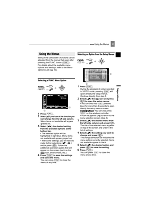 Page 31 Using the Menus
Preparations
31
Using the Menus
Many of the camcorder’s functions can be 
adjusted from the menus that open after 
pressing the FUNC. button ( ). 
For details about the available menu 
options and settings, refer to the Menu 
Options Lists (43).
Selecting a FUNC. Menu Option
1Press .
2Select ( ) the icon of the function you 
want change from the left side column.
Menu items not available will appear 
grayed out.
3Select ( ) the desired setting 
from the available options at the 
bottom...