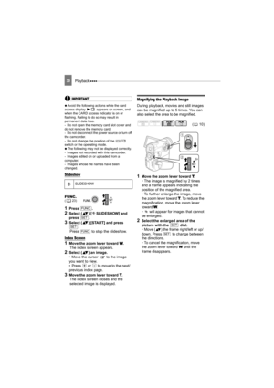 Page 30Playback 30
IMPORTANT
  Avoid the following actions while the card 
access display   appears on screen, and 
when the CARD access indicator is on or 
flashing. Failing to do so may result in 
permanent data loss.
- Do not open the memory card slot cover and 
do not remove the memory card.
- Do not disconnect the power source or turn off 
the camcorder.
- Do not change the position of the 
/ 
switch or the operating mode.
   The following may not be displayed correctly.
- Images not recorded with this...