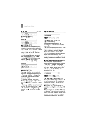 Page 32Menu Options Lists 32
[AUTO], [ OFF]
[ON] , [ OFF]
The camcorder records the still image 
only after the focus has been adjusted.
   Set it to [ OFF] if you wish to record 
a still image as soon as you press  . When set to [ OFF], no 
focusing frame appears.
   Focus priority cannot be turned off 
when the mode switch is set to  .
   In the [ FIREWORKS] recording 
program ( ) the focus priority is 
automatically set to [ OFF].
Mode switch: 
[ON] , [ OFF]
The image stabilizer compensates for 
camcorder...