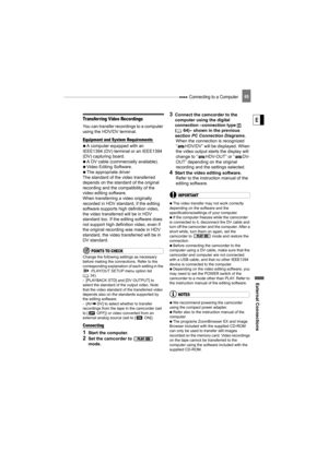 Page 65 Connecting to a Computer
External Connecti ons
E
65
Transferring Video Recordings
You can transfer recordings to a computer 
using the HDV/DV terminal.
Equipment and System Requirements 
   A computer equipped with an 
IEEE1394 (DV) terminal or an IEEE1394 
(DV) capturing board.
   A DV cable (commercially available).
   Video Editing Software.
   The appropriate driver
The standard of the video transferred 
depends on the standard of the original 
recording and the compatibility of the 
video editing...