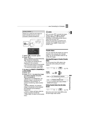 Page 67 Connecting to a Computer
External Connecti ons
E
67
1Select ( ) a transfer option.
2Press .
[ ALL IMAGES], [ NEW IMAGES], 
[ TRANSFER ORDERS]:
• The images are transferred and 
displayed on the computer.
• The camcorder returns to the transfer 
menu once the transfer is complete.
• To cancel the transfer, press  .
IF YOU SELECT [ SELECT & TRANSFER] OR 
[ WALLPAPER] 
3Press .
4Press   or   to select the image 
you wish to transfer and press   to transfer it.
• [ SELECT & TRANSFER]: The 
selected image is...