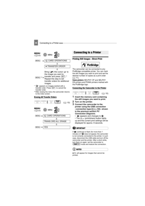 Page 68Connecting to a Printer 68
*  appears on images marked with a transfer order. Press   to cancel the 
transfer order.
**After closing the menu the camcorder returns  to the index screen.
Erasing All Transfer Orders
Connecting to a Printer
Printing Still Images – Direct Print
The camcorder can be connected to any 
PictBridge compatible printer. You can mark 
the still images you want to print and set the 
desired number of copies as a print order 
( 71).
Canon printers: SELPHY CP and SELPHY 
DS printers...