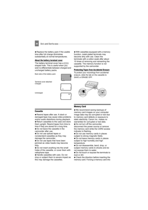 Page 8080Do’s and Don’ts 
  Replace the battery pack if the usable 
time after full charge diminishes 
substantially at normal temperatures.
About the batter y terminal cover
The battery terminal cover has a [ ]-
shaped hole. This is useful when you 
wish to differentiate between charged and 
uncharged battery packs. 
Back side of the battery pack
Terminal cover attached
Charged
Uncharged
Cassette
   Rewind tapes after use. A slack or 
damaged tape may cause video problems 
and/or audio distorti ons during...