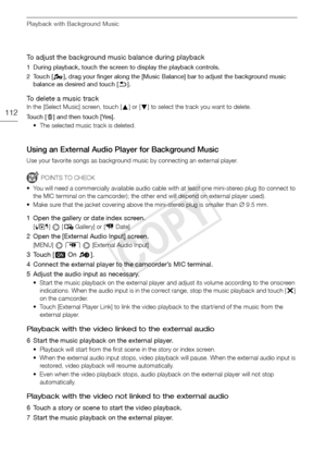 Page 112Playback with Background Music
112
To adjust the background music balance during playback
1 During playback, touch the screen to display the playback controls. 
2 Touch [ ], drag your finger along the [Music Balance] bar to adjust the background music balance as desired and touch [f ].
To delete a music track
In the [Select Music] screen, touch [ Z] or [ O] to select the track you want to delete.
Touch [ d] and then touch [Yes].
• The selected music track is deleted.
Using an External Audio Player for...