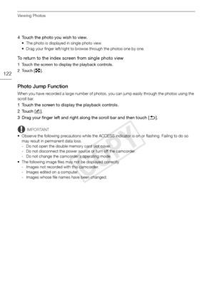 Page 122Viewing Photos
122
4 Touch the photo you wish to view.
• The photo is displayed in single photo view. 
• Drag your finger left/right to browse through the photos one by one.
To return to the index screen from single photo view
1 Touch the screen to display the playback controls.
2Touch [Q].
Photo Jump Function
When you have recorded a large number of photos, you can jump easily through the photos using the 
scroll bar.
1 Touch the screen to display the playback controls.
2Touch [ g].
3 Drag your finger...