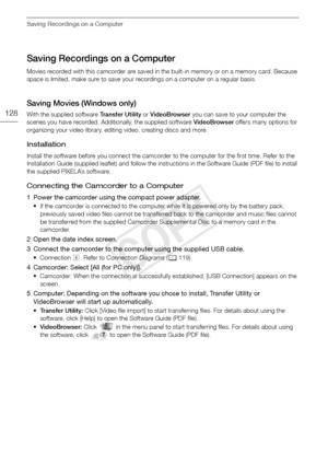 Page 128Saving Recordings on a Computer
128
Saving Recordings on a Computer
Movies recorded with this camcorder are saved in the built-in memory or on a memory card. Because 
space is limited, make sure to save your recordings on a computer on a regular basis.
Saving Movies (Windows only)
With the supplied software Transfer Utility or VideoBrowser  you can save to your computer the 
scenes you have recorded. Additionally, the supplied software  VideoBrowser offers many options for 
organizing your video library,...