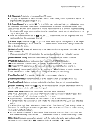 Page 147Appendix: Menu Options Lists
147
[LCD Brightness]: Adjusts the brightness of the LCD screen.
• Changing the brightness of the LCD screen does not  affect the brightness of your recordings or the 
brightness of the playback image on a TV.
[LCD Screen Dimmer]: When set to [AOn], the LCD screen is dimmed. Doing so is ideal when using 
the camcorder in locations where the LCD’s illumination could become a nuisance to others. Hold 
h  pressed down for about 2 seconds to restore the LCD screen to its previous...