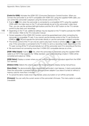 Page 148Appendix: Menu Options Lists
148
[Control for HDMI]: Activates the HDMI-CEC (Consumer Electronics Control) function. When you 
connect the camcorder to an HDTV compatible with HDMI-CEC using the supplied HDMI cable, you 
can control the camcorder’s playback using the remote control of the TV.
•If set to [ AOn], when the camcorder is connected to a compatible HDTV using the supplied 
HDMI cable, the video input on the TV will automatically be set to the camcorder’s video input. 
Then, you can use the...