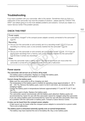 Page 153Troubleshooting
153
Troubleshooting
If you have a problem with your camcorder, refer to this section. Sometimes what you think is a 
malfunction of the camcorder may have the simplest of solutions - please read the “CHECK THIS 
FIRST” box before going on to the more detailed problems and solutions. Consult your dealer or a 
Canon Service Center if the problem persists.
CHECK THIS FIRST
Power source
The camcorder will not turn on or it turns off by itself.
- The battery pack is exhausted. Replace or...