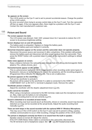 Page 156Troubleshooting
156
o appears on the screen
- The LOCK switch on the Eye-Fi card is set to prevent accidental erasure. Change the position  of the LOCK switch.
- An error occurred when trying to access control data on the Eye-Fi card. Turn the camcorder  off then on again. If the icon appears often, there might be a problem with the Eye-Fi card. 
Contact the card manufacturer’s customer care.
Picture and Sound
The screen appears too dark.
- The LCD screen was dimmed. Hold  h pressed down for 2 seconds to...