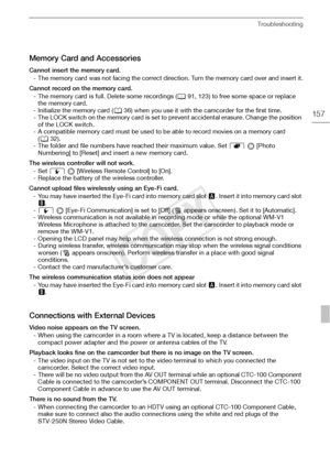 Page 157Troubleshooting
157
Memory Card and Accessories
Cannot insert the memory card.- The memory card was not facing the correct direction. Turn the memory card over and insert it.
Cannot record on the memory card. - The memory card is full. Delete some recordings ( 091, 123) to free some space or replace 
the memory card.
- Initialize the memory card ( 036) when you use it with the camcorder for the first time.
- The LOCK switch on the memory card is set to prevent accidental erasure. Change the position  of...