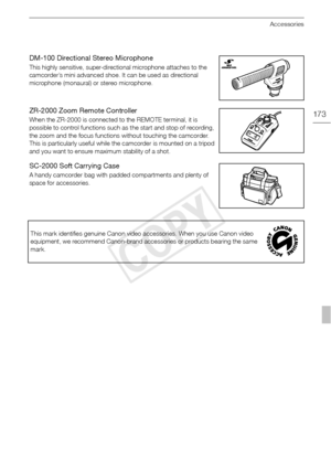 Page 173Accessories
173
DM-100 Directional Stereo Microphone
This highly sensitive, super-directional microphone attaches to the 
camcorder’s mini advanced shoe. It can be used as directional 
microphone (monaural) or stereo microphone.
ZR-2000 Zoom Remote Controller
When the ZR-2000 is connected to the REMOTE terminal, it is 
possible to control functions such as the start and stop of recording, 
the zoom and the focus functions without touching the camcorder. 
This is particularly useful while the camcorder is...