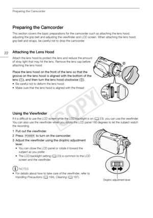 Page 22Preparing the Camcorder
22
Preparing the Camcorder
This section covers the basic preparations for the camcorder such as attaching the lens hood, 
adjusting the grip belt and adjusting the viewfinder and LCD screen. When attaching the lens hood, 
grip belt and straps, be careful not to drop the camcorder.
Attaching the Lens Hood
Attach the lens hood to protect the lens and reduce the amount 
of stray light that may hit the lens. Remove the lens cap before 
attaching the lens hood.
Place the lens hood on...