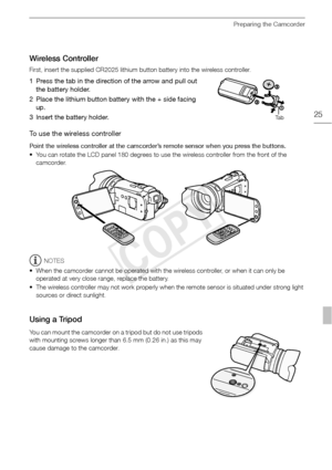 Page 25Preparing the Camcorder
25
Wireless Controller
First, insert the supplied CR2025 lithium button battery into the wireless controller.
1 Press the tab in the direction of the arrow and pull out the battery holder.
2 Place the lithium button battery with the + side facing  up.
3 Insert the battery holder.
To use the wireless controller
Point the wireless controller at the camcorder’s remote sensor when you press the buttons.
• You can rotate the LCD panel 180 degrees to use the wireless controller from the...